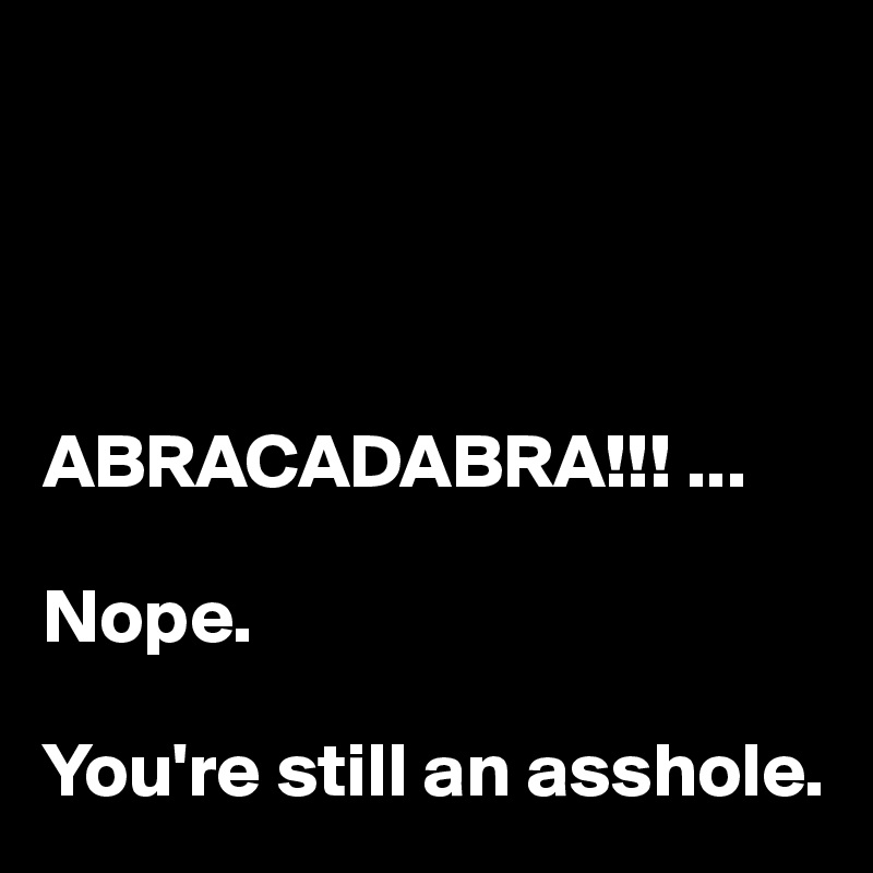 




ABRACADABRA!!! ...

Nope.

You're still an asshole.