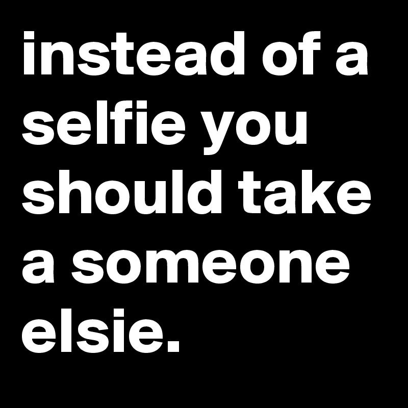 instead of a selfie you should take a someone elsie.