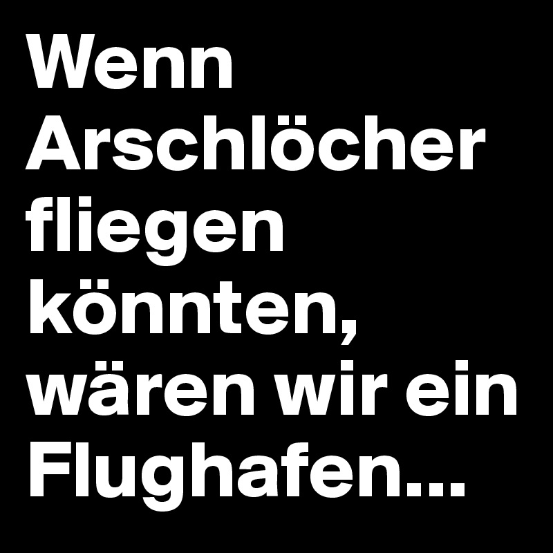 Wenn Arschlöcher fliegen könnten, wären wir ein Flughafen...