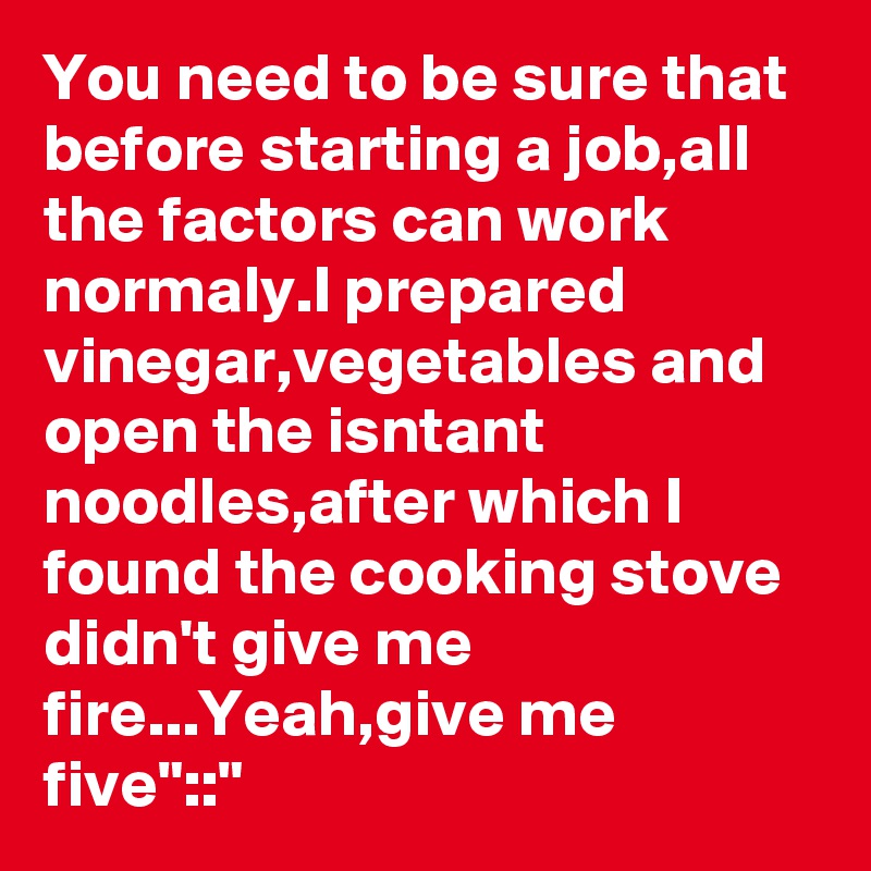 You need to be sure that before starting a job,all the factors can work normaly.I prepared vinegar,vegetables and open the isntant noodles,after which I found the cooking stove didn't give me fire...Yeah,give me five"::"
