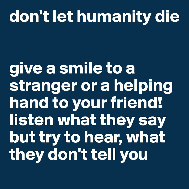 don't let humanity die 


give a smile to a stranger or a helping hand to your friend! listen what they say but try to hear, what they don't tell you
