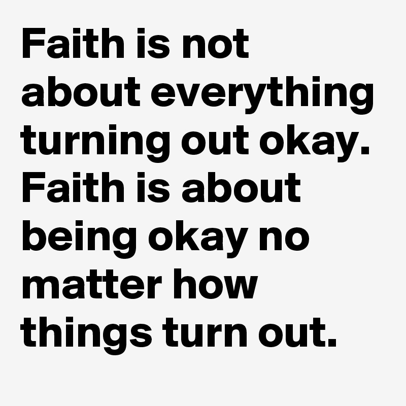 Faith is not about everything turning out okay.
Faith is about being okay no matter how things turn out. 