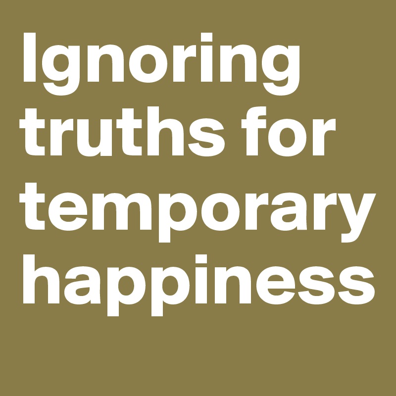 Ignoring truths for temporary happiness 