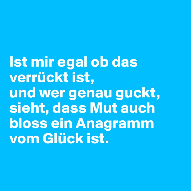 


Ist mir egal ob das verrückt ist,
und wer genau guckt,
sieht, dass Mut auch bloss ein Anagramm vom Glück ist.

