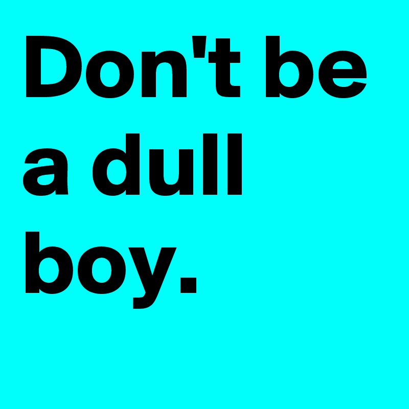 Don't be a dull boy.