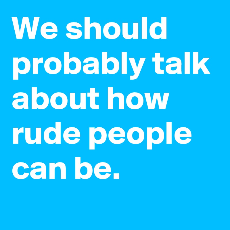 We should probably talk about how rude people can be.