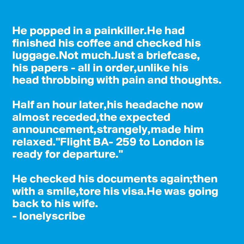 
He popped in a painkiller.He had finished his coffee and checked his luggage.Not much.Just a briefcase,
his papers - all in order,unlike his 
head throbbing with pain and thoughts.

Half an hour later,his headache now almost receded,the expected announcement,strangely,made him relaxed."Flight BA- 259 to London is ready for departure."

He checked his documents again;then with a smile,tore his visa.He was going back to his wife.
- lonelyscribe