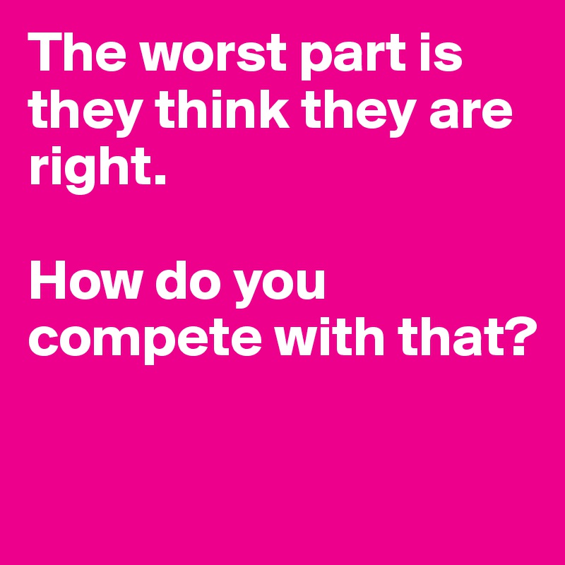 The worst part is they think they are right.

How do you compete with that?

