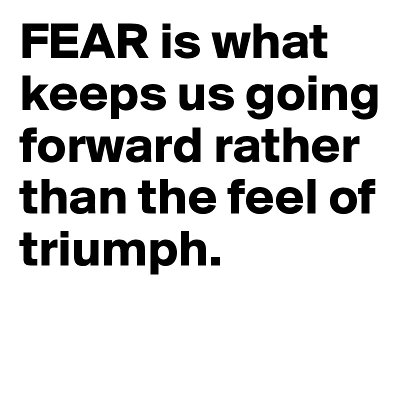 FEAR is what keeps us going forward rather than the feel of triumph.
