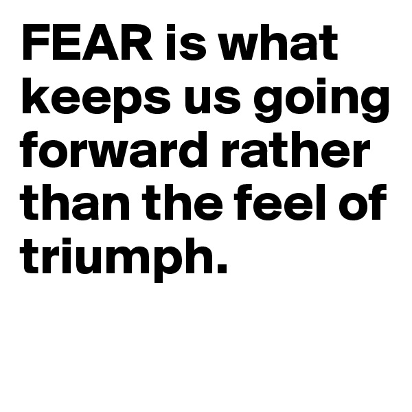 FEAR is what keeps us going forward rather than the feel of triumph.
