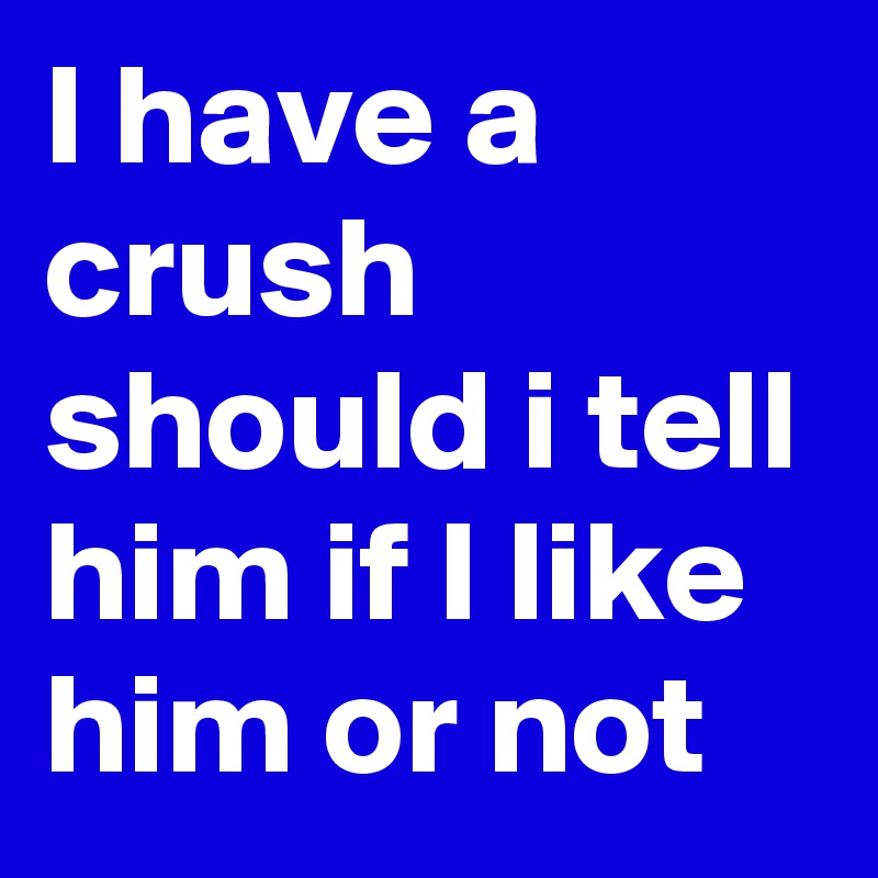 I have a crush should i tell him if I like him or not