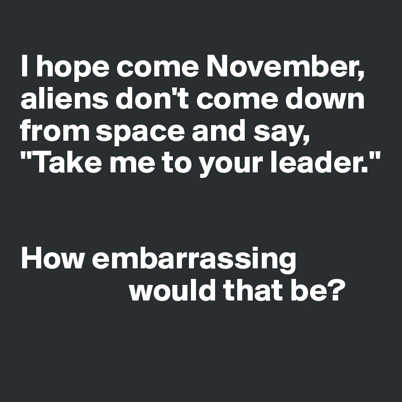
I hope come November, aliens don't come down from space and say, "Take me to your leader."


How embarrassing     
                 would that be? 

