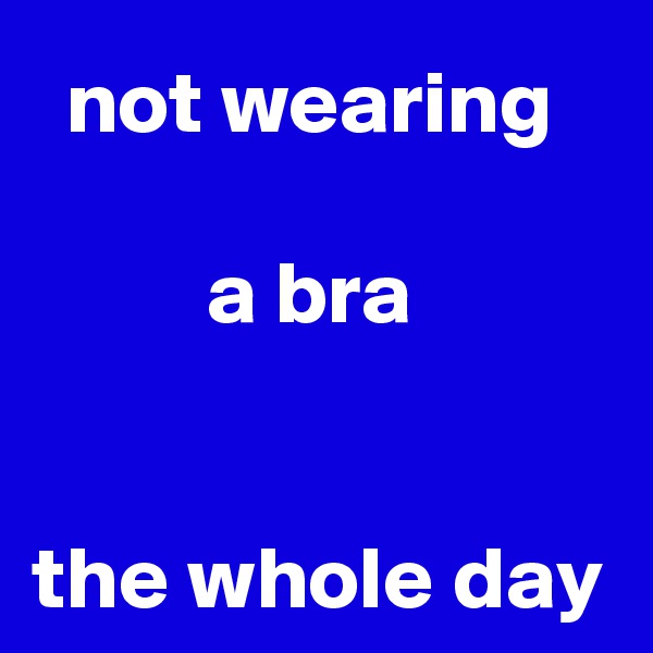 not wearing 

a bra 


the whole day