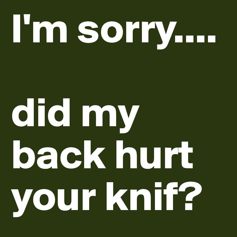I'm sorry....

did my back hurt your knif? 