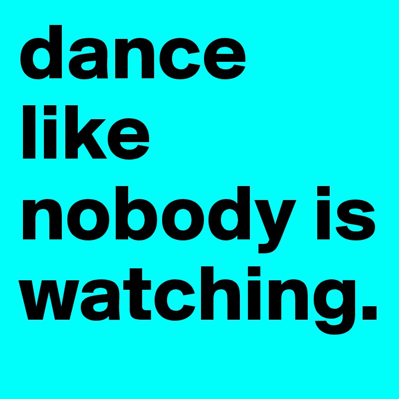 dance like nobody is watching.