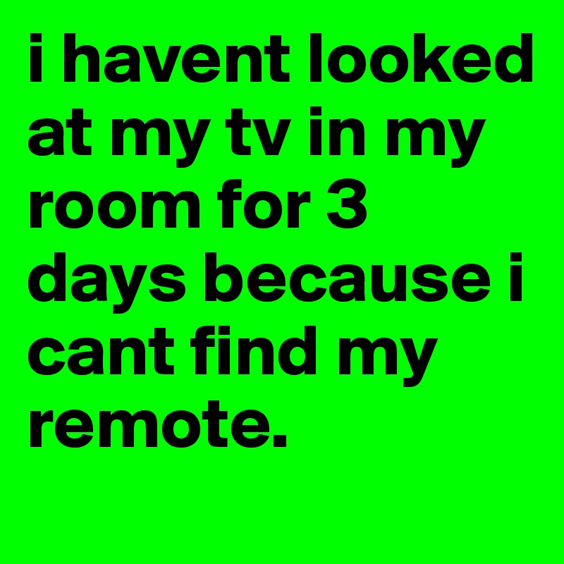 i havent looked at my tv in my room for 3 days because i cant find my remote. 
