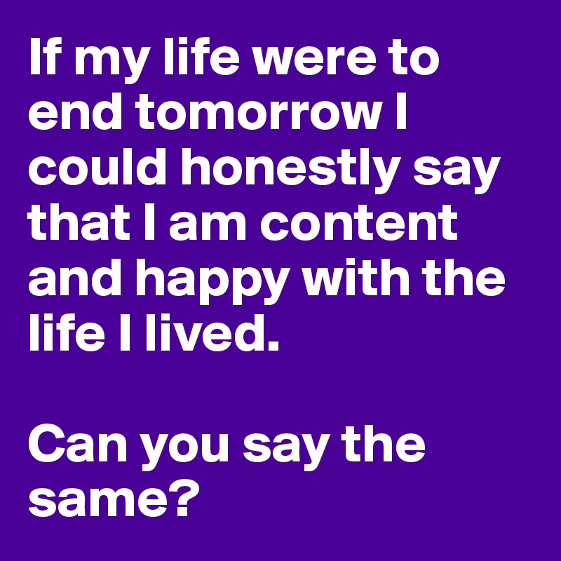 If my life were to end tomorrow I could honestly say that I am content and happy with the life I lived.

Can you say the same?