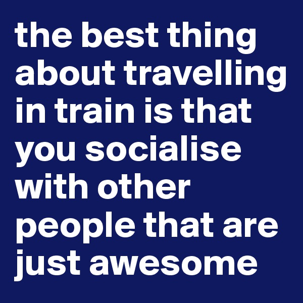 the best thing about travelling in train is that you socialise with other people that are just awesome
