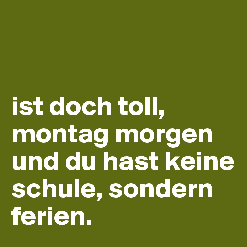 


ist doch toll, montag morgen und du hast keine schule, sondern ferien.
