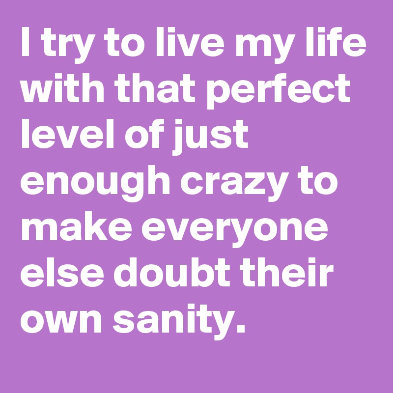 I try to live my life with that perfect level of just enough crazy to make everyone else doubt their own sanity.