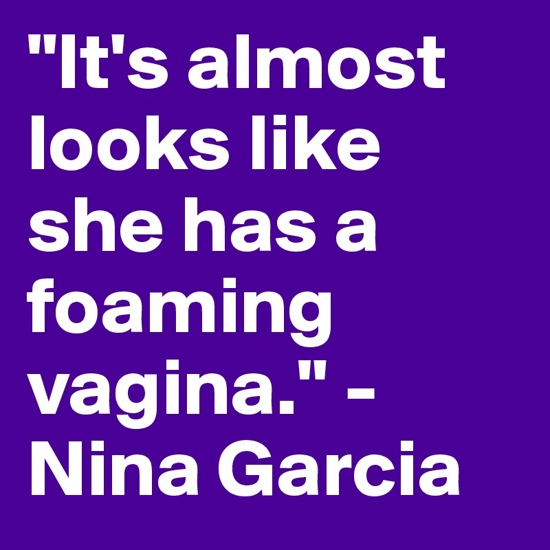"It's almost looks like she has a foaming vagina." -Nina Garcia