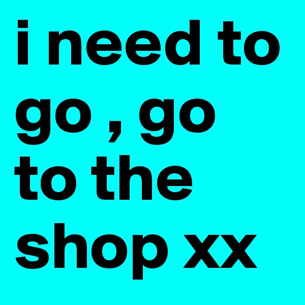 i need to go , go to the shop xx