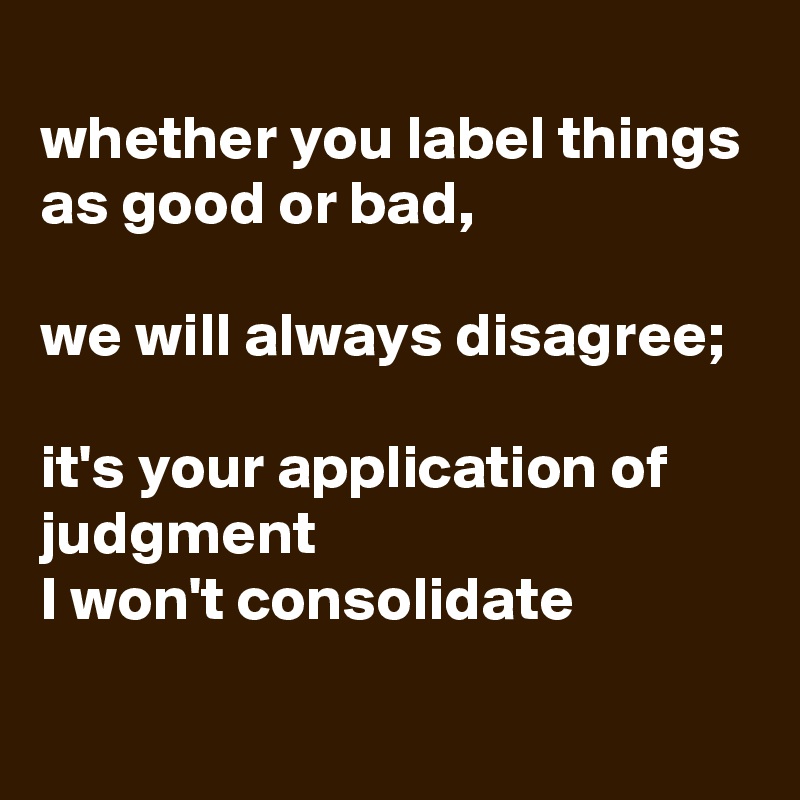 
whether you label things as good or bad, 

we will always disagree; 

it's your application of judgment 
I won't consolidate

