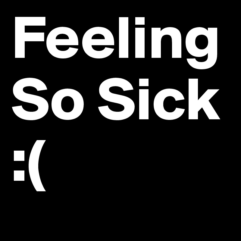 Feeling So Sick :(