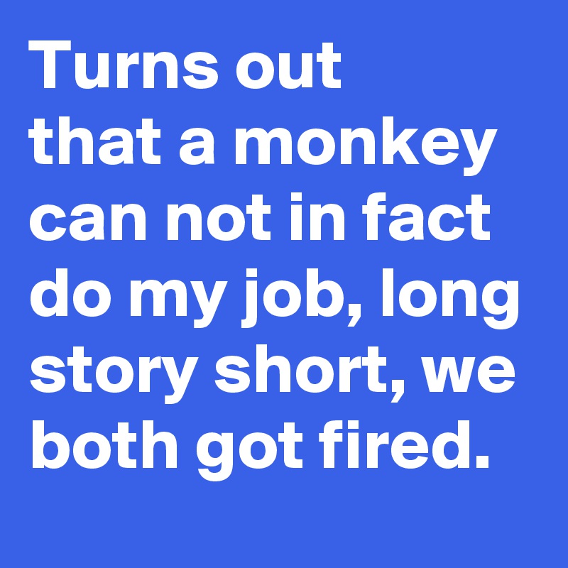 Turns out 
that a monkey can not in fact do my job, long story short, we both got fired.