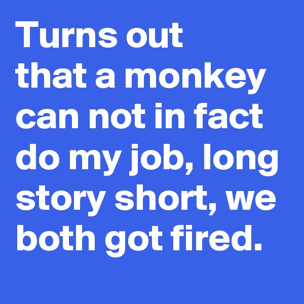 Turns out 
that a monkey can not in fact do my job, long story short, we both got fired.