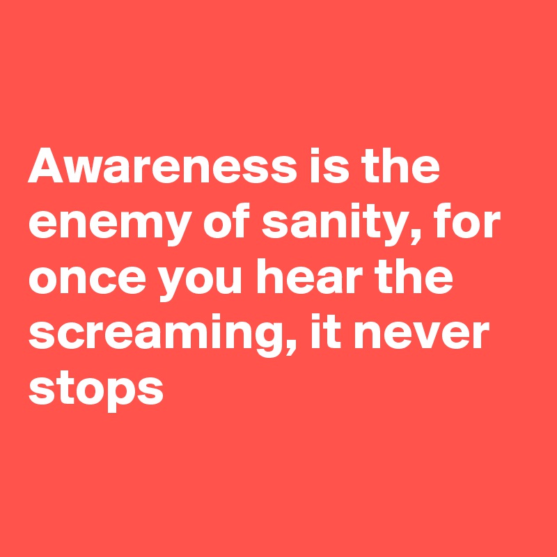 

Awareness is the enemy of sanity, for once you hear the screaming, it never stops

