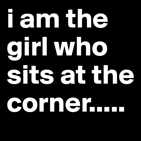 i am the girl who sits at the corner.....