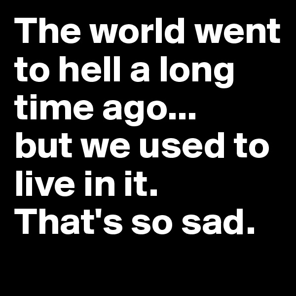 The world went to hell a long time ago... 
but we used to live in it.
That's so sad.