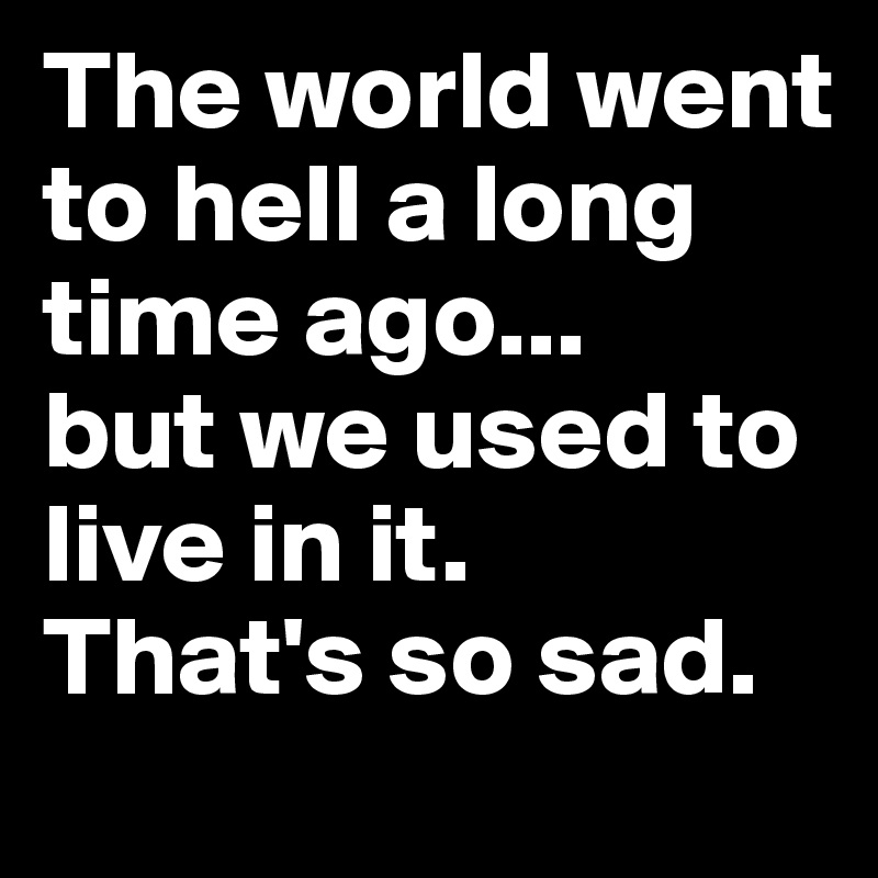 The world went to hell a long time ago... 
but we used to live in it.
That's so sad.
