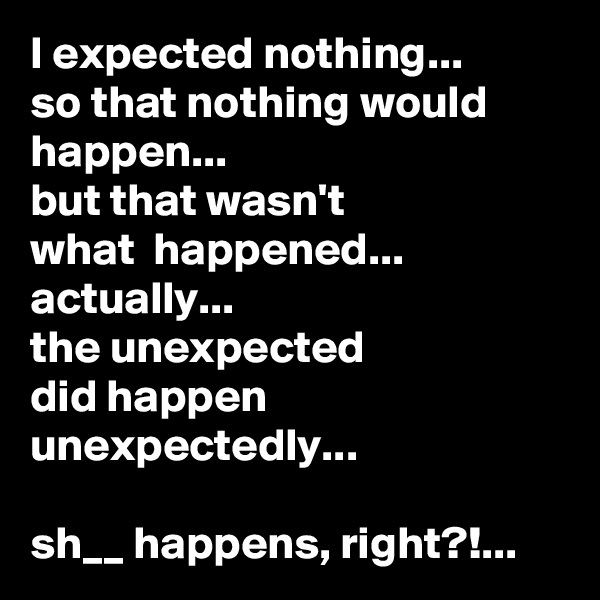 I expected nothing...
so that nothing would happen...
but that wasn't 
what  happened...
actually... 
the unexpected 
did happen unexpectedly...  

sh__ happens, right?!...
