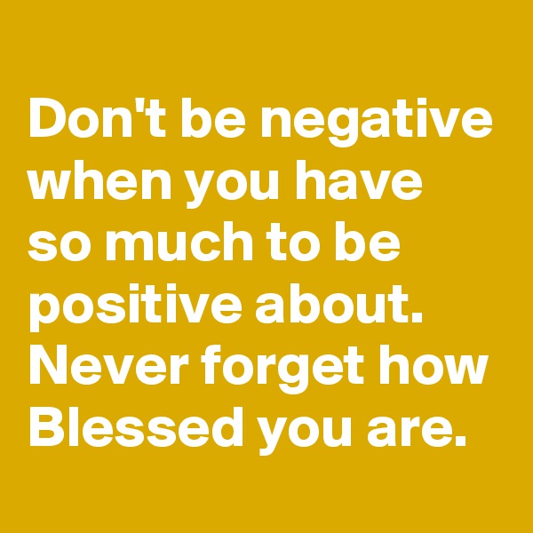 
Don't be negative when you have so much to be positive about. Never forget how Blessed you are.