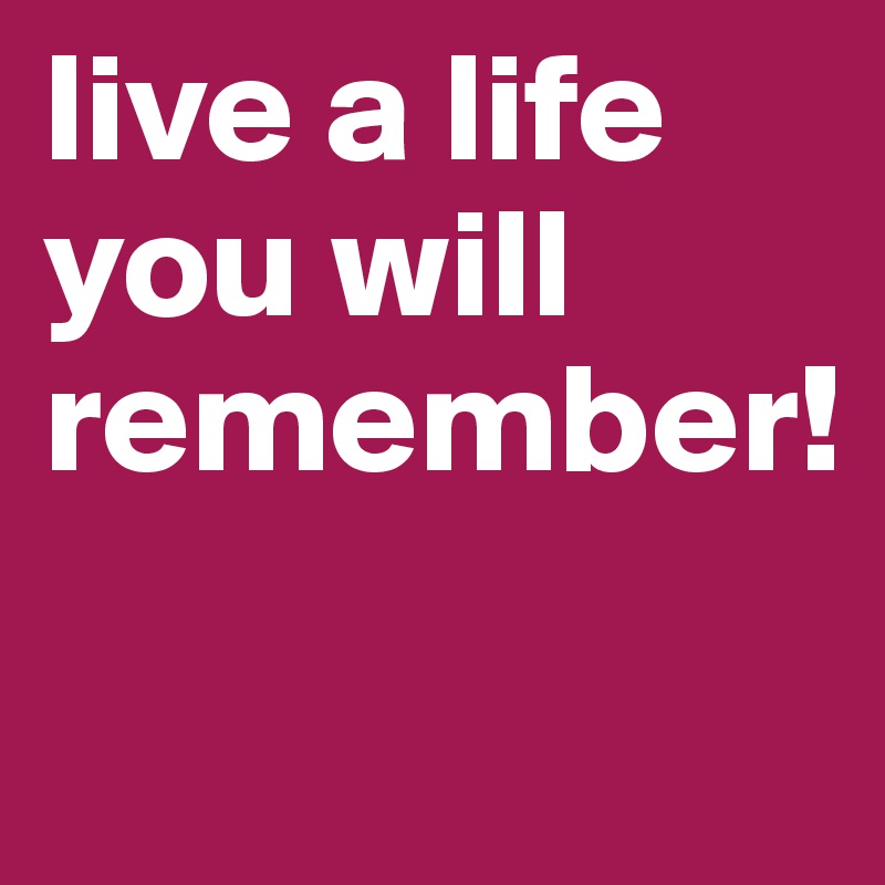 live a life you will remember! 

