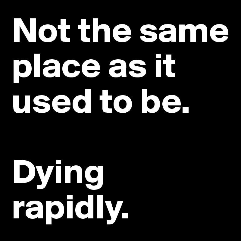 Not the same place as it used to be. 

Dying rapidly.