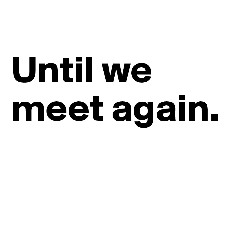 
Until we meet again.

