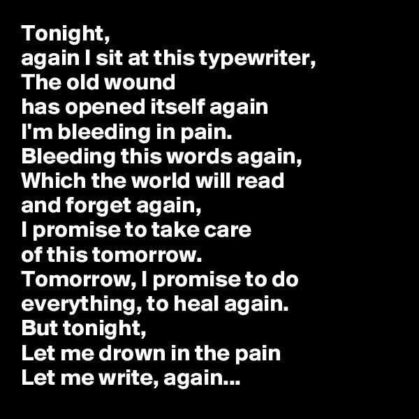 Tonight,
again I sit at this typewriter,
The old wound
has opened itself again
I'm bleeding in pain.
Bleeding this words again,
Which the world will read
and forget again,
I promise to take care
of this tomorrow.
Tomorrow, I promise to do everything, to heal again.
But tonight,
Let me drown in the pain
Let me write, again...