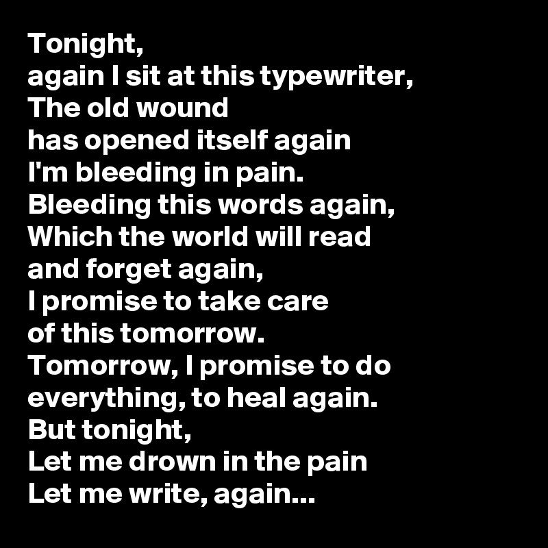 Tonight,
again I sit at this typewriter,
The old wound
has opened itself again
I'm bleeding in pain.
Bleeding this words again,
Which the world will read
and forget again,
I promise to take care
of this tomorrow.
Tomorrow, I promise to do everything, to heal again.
But tonight,
Let me drown in the pain
Let me write, again...