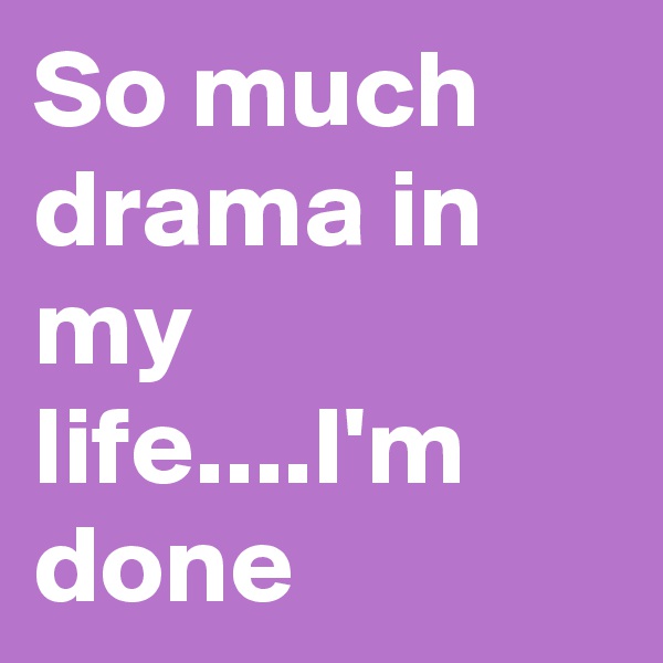 So much drama in my life....I'm done 