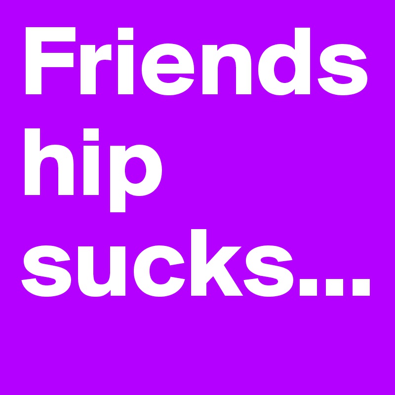 Friendship sucks...