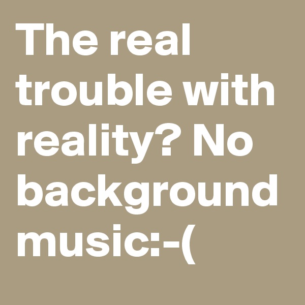 The real trouble with reality? No background music:-(