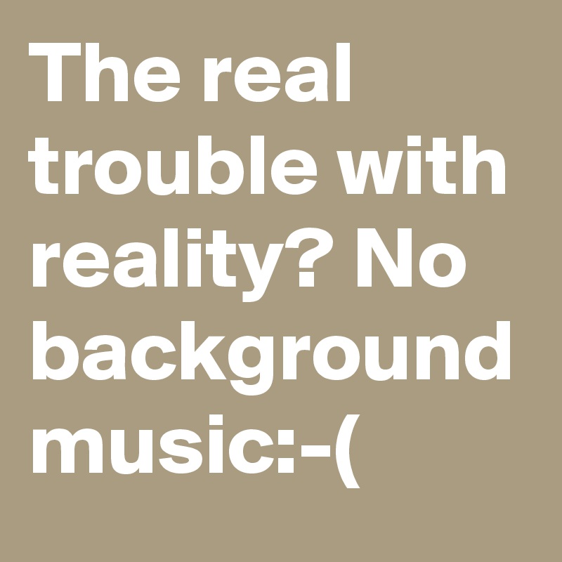 The real trouble with reality? No background music:-(