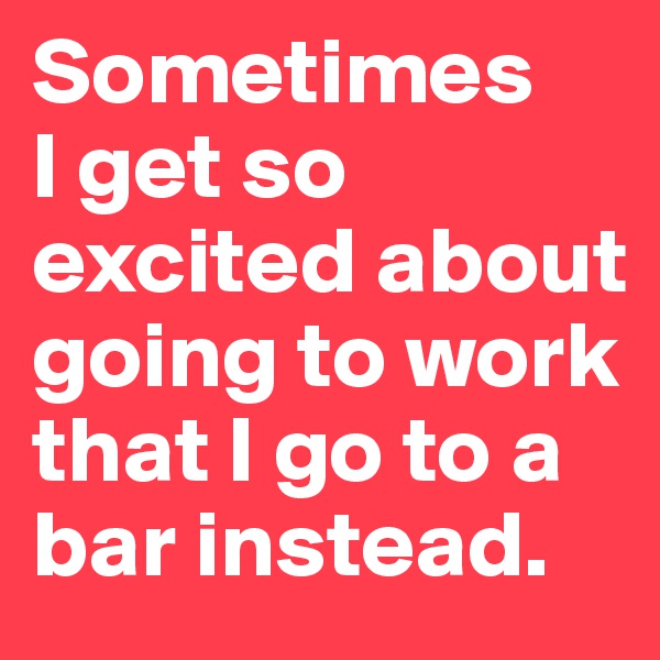 Sometimes 
I get so excited about going to work that I go to a bar instead.