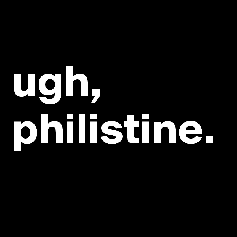
ugh,
philistine.