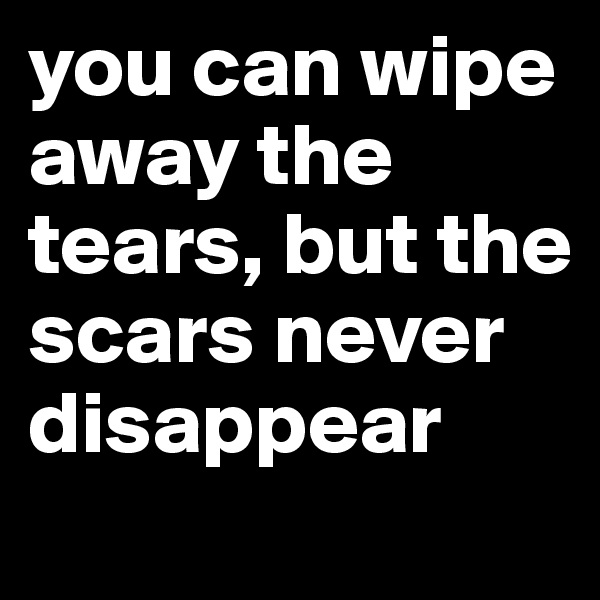 you can wipe away the tears, but the scars never disappear
