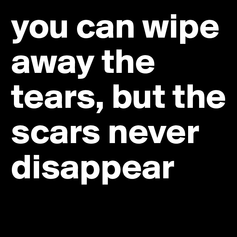 you can wipe away the tears, but the scars never disappear