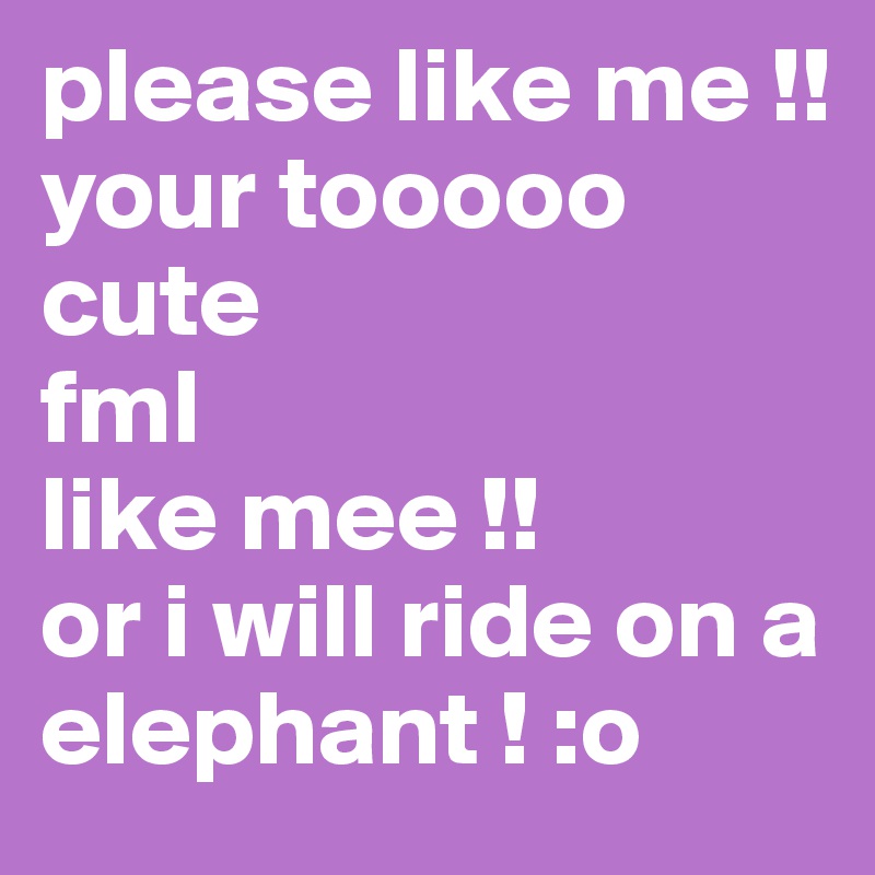 please like me !! 
your tooooo cute 
fml
like mee !!
or i will ride on a elephant ! :o